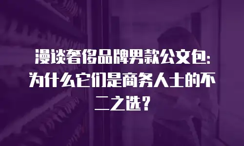漫谈奢侈品牌男款公文包：为什么它们是商务人士的不二之选？