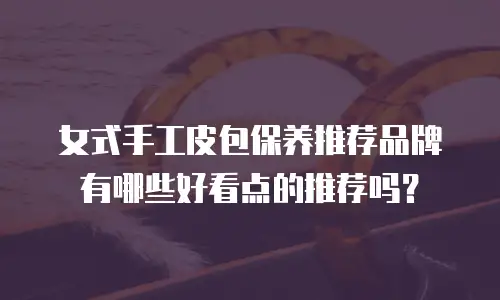 女式手工皮包保养推荐品牌有哪些好看点的推荐吗？