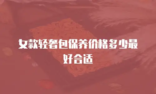 女款轻奢包保养价格多少最好合适