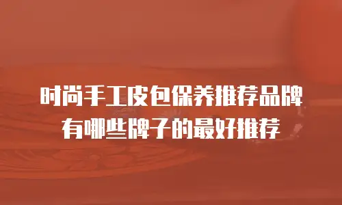 时尚手工皮包保养推荐品牌有哪些牌子的最好推荐