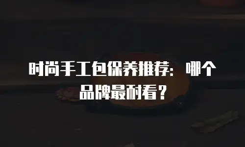 时尚手工包保养推荐：哪个品牌最耐看？