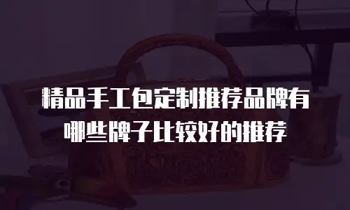 精品手工包定制推荐品牌有哪些牌子比较好的推荐