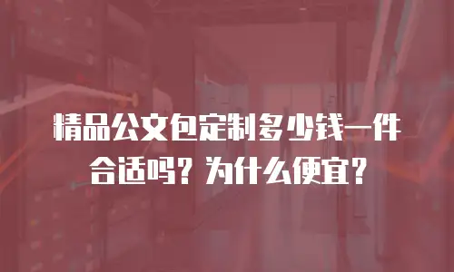精品公文包定制多少钱一件合适吗？为什么便宜？