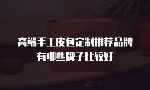 高端手工皮包定制推荐品牌有哪些牌子比较好