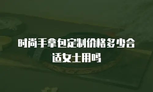 时尚手拿包定制价格多少合适女士用吗