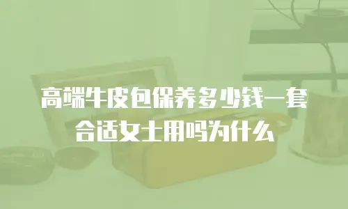 高端牛皮包保养多少钱一套合适女士用吗为什么