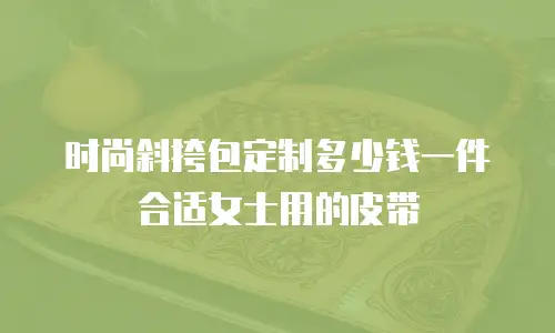 时尚斜挎包定制多少钱一件合适女士用的皮带