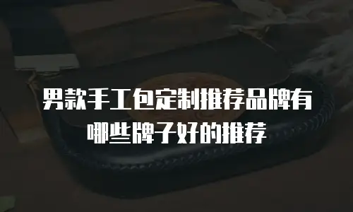 男款手工包定制推荐品牌有哪些牌子好的推荐