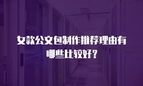 女款公文包制作推荐理由有哪些比较好？