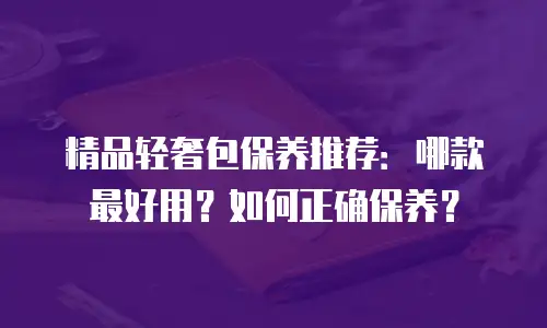 精品轻奢包保养推荐：哪款最好用？如何正确保养？