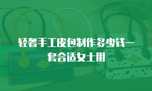 轻奢手工皮包制作多少钱一套合适女士用