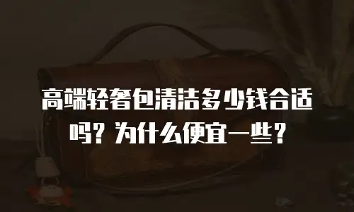 高端轻奢包清洁多少钱合适吗？为什么便宜一些？