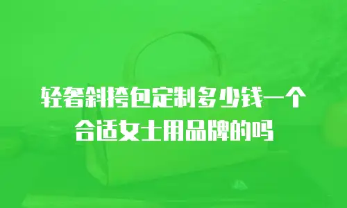 轻奢斜挎包定制多少钱一个合适女士用品牌的吗