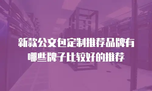 新款公文包定制推荐品牌有哪些牌子比较好的推荐