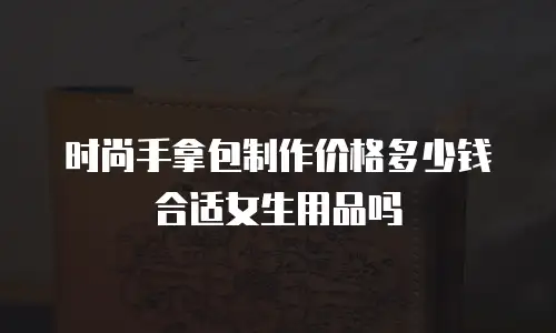 时尚手拿包制作价格多少钱合适女生用品吗