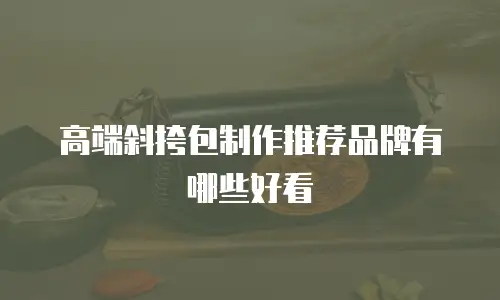高端斜挎包制作推荐品牌有哪些好看