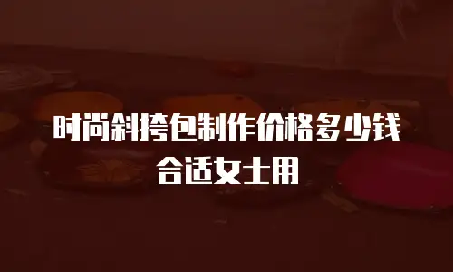 时尚斜挎包制作价格多少钱合适女士用