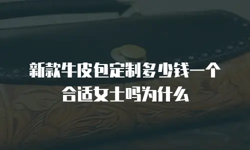 新款牛皮包定制多少钱一个合适女士吗为什么