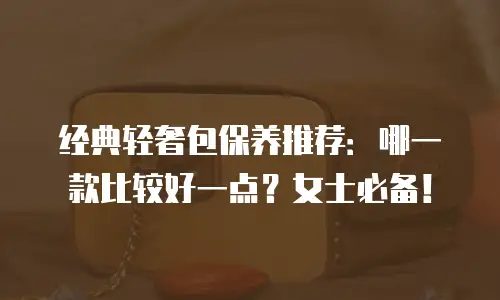 经典轻奢包保养推荐：哪一款比较好一点？女士必备！