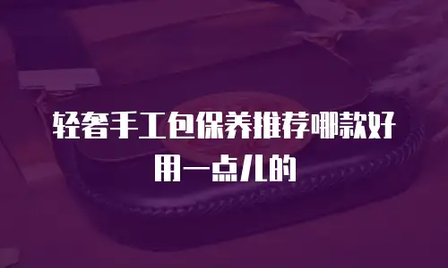 轻奢手工包保养推荐哪款好用一点儿的