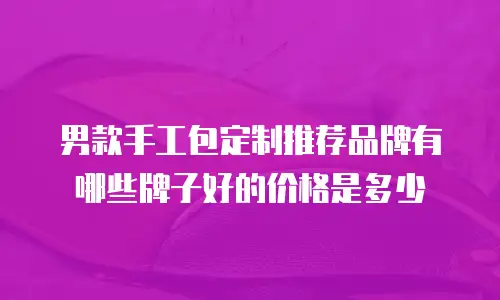 男款手工包定制推荐品牌有哪些牌子好的价格是多少