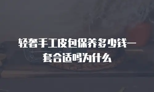 轻奢手工皮包保养多少钱一套合适吗为什么