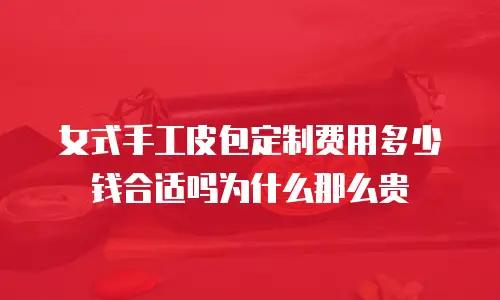 女式手工皮包定制费用多少钱合适吗为什么那么贵