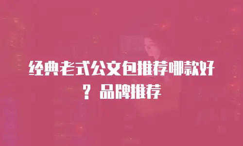 经典老式公文包推荐哪款好? 品牌推荐