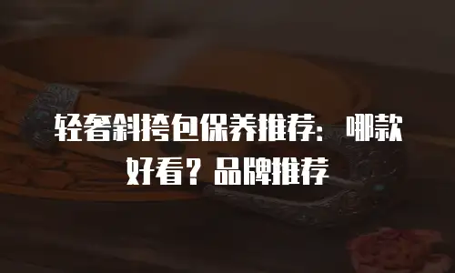 轻奢斜挎包保养推荐：哪款好看？品牌推荐