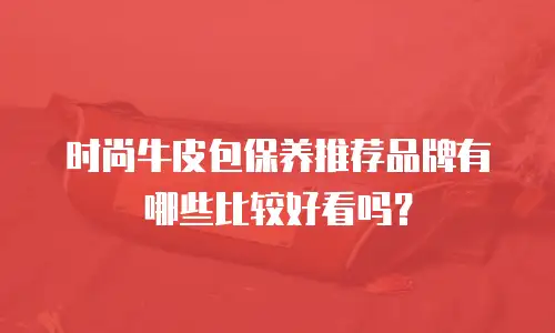 时尚牛皮包保养推荐品牌有哪些比较好看吗？