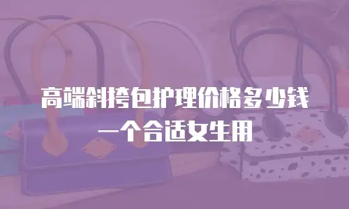 高端斜挎包护理价格多少钱一个合适女生用
