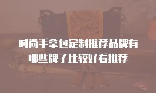 时尚手拿包定制推荐品牌有哪些牌子比较好看推荐