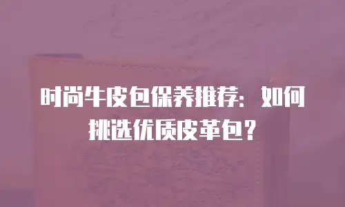 时尚牛皮包保养推荐：如何挑选优质皮革包？