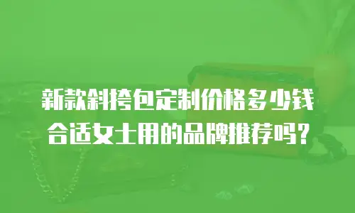 新款斜挎包定制价格多少钱合适女士用的品牌推荐吗？