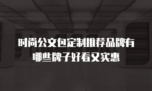 时尚公文包定制推荐品牌有哪些牌子好看又实惠
