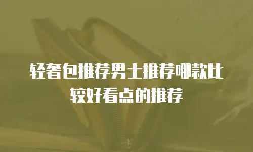 轻奢包推荐男士推荐哪款比较好看点的推荐