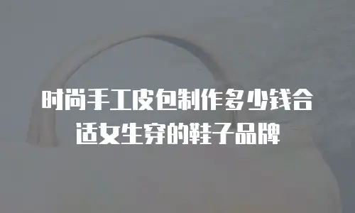 时尚手工皮包制作多少钱合适女生穿的鞋子品牌