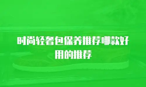 时尚轻奢包保养推荐哪款好用的推荐