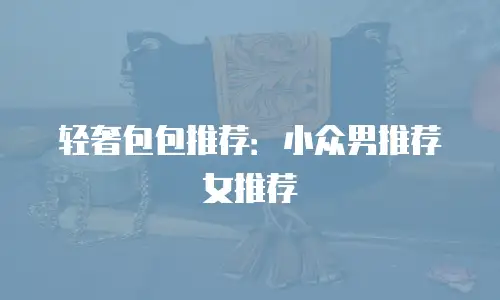 轻奢包包推荐：小众男推荐女推荐