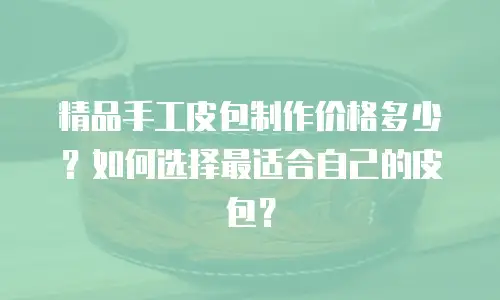 精品手工皮包制作价格多少？如何选择最适合自己的皮包？