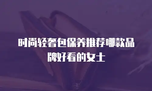 时尚轻奢包保养推荐哪款品牌好看的女士