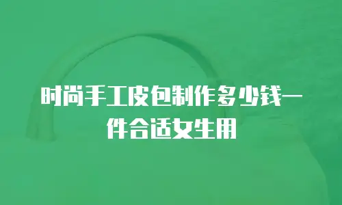 时尚手工皮包制作多少钱一件合适女生用