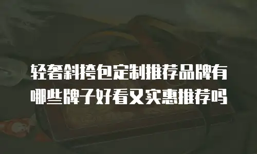 轻奢斜挎包定制推荐品牌有哪些牌子好看又实惠推荐吗