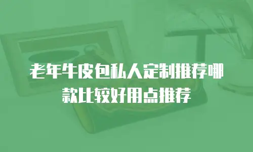 老年牛皮包私人定制推荐哪款比较好用点推荐
