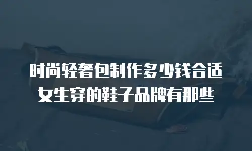 时尚轻奢包制作多少钱合适女生穿的鞋子品牌有那些