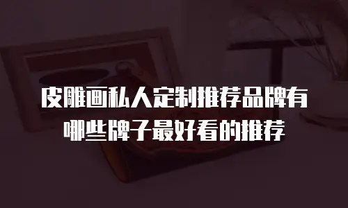 皮雕画私人定制推荐品牌有哪些牌子最好看的推荐