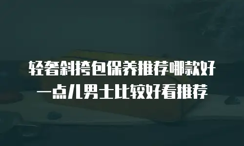 轻奢斜挎包保养推荐哪款好一点儿男士比较好看推荐