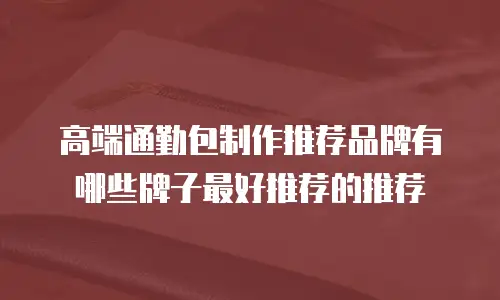 高端通勤包制作推荐品牌有哪些牌子最好推荐的推荐