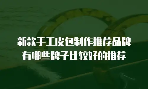 新款手工皮包制作推荐品牌有哪些牌子比较好的推荐