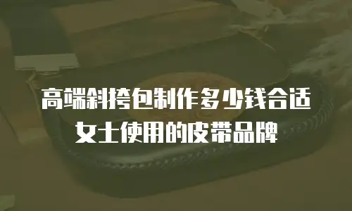 高端斜挎包制作多少钱合适女士使用的皮带品牌